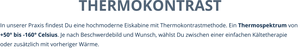 THERMOKONTRAST In unserer Praxis findest Du eine hochmoderne Eiskabine mit Thermokontrastmethode. Ein Thermospektrum von +50° bis -160° Celsius. Je nach Beschwerdebild und Wunsch, wählst Du zwischen einer einfachen Kältetherapie oder zusätzlich mit vorheriger Wärme.